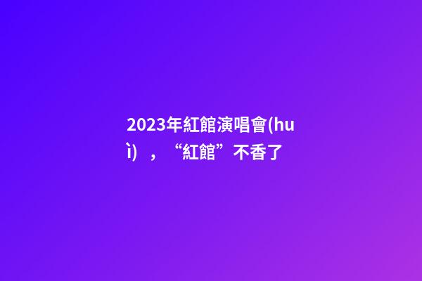 2023年紅館演唱會(huì)，“紅館”不香了